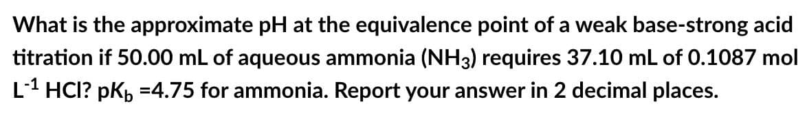 What is the approximate pH at the equivalence point of a weak base-strong acid
titration if 50.00 mL of aqueous ammonia (NH3) requires 37.10 mL of 0.1087 mol
L-1 HCI? pK₁ =4.75 for ammonia. Report your answer in 2 decimal places.