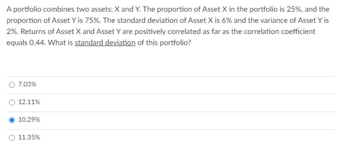 A portfolio combines two assets: X and Y. The proportion of Asset X in the portfolio is 25%, and the
proportion of Asset Y is 75%. The standard deviation of Asset X is 6% and the variance of Asset Y is
2%. Returns of Asset X and Asset Y are positively correlated as far as the correlation coefficient
equals 0.44. What is standard deviation of this portfolio?
7.03%
12.11%
10.29%
11.35%