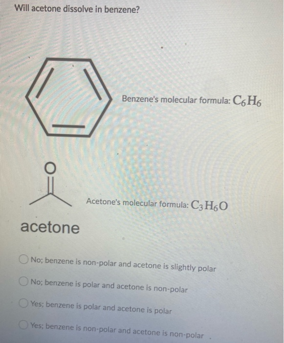 Will acetone dissolve in benzene?
acetone
Benzene's molecular formula: C6H6
Acetone's molecular formula: C3H6O
No; benzene is non-polar and acetone is slightly polar
No; benzene is polar and acetone is non-polar
Yes; benzene is polar and acetone is polar
Yes; benzene is non-polar and acetone is non-polar