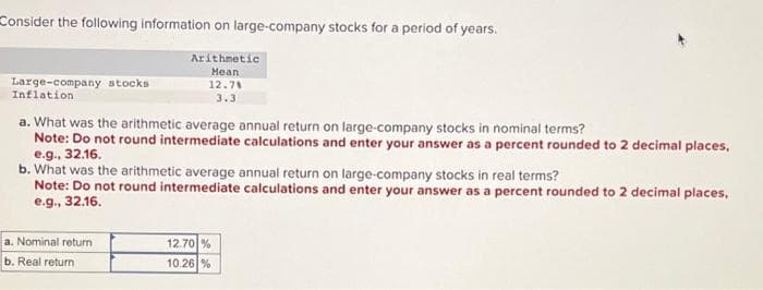 Consider the following information on large-company stocks for a period of years.
Arithmetic
Mean
12.78
3.3
Large-company stocks
Inflation
a. What was the arithmetic average annual return on large-company stocks in nominal terms?
Note: Do not round intermediate calculations and enter your answer as a percent rounded to 2 decimal places,
e.g., 32.16.
b. What was the arithmetic average annual return on large-company stocks in real terms?
Note: Do not round intermediate calculations and enter your answer as a percent rounded to 2 decimal places,
e.g., 32.16.
a. Nominal return
b. Real return
12.70%
10.26 %