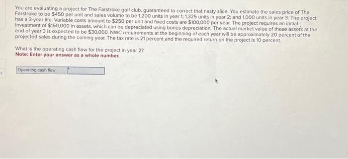 -
You are evaluating a project for The Farstroke golf club, guaranteed to correct that nasty slice. You estimate the sales price of The
Farstroke to be $450 per unit and sales volume to be 1,200 units in year 1; 1,325 units in year 2; and 1,000 units in year 3. The project
has a 3-year life. Variable costs amount to $250 per unit and fixed costs are $100,000 per year. The project requires an initial
investment of $150,000 in assets, which can be depreciated using bonus depreciation. The actual market value of these assets at the
end of year 3 is expected to be $30,000. NWC requirements at the beginning of each year will be approximately 20 percent of the
projected sales during the coming year. The tax rate is 21 percent and the required return on the project is 10 percent.
What is the operating cash flow for the project in year 2?
Note: Enter your answer as a whole number.
Operating cash flow