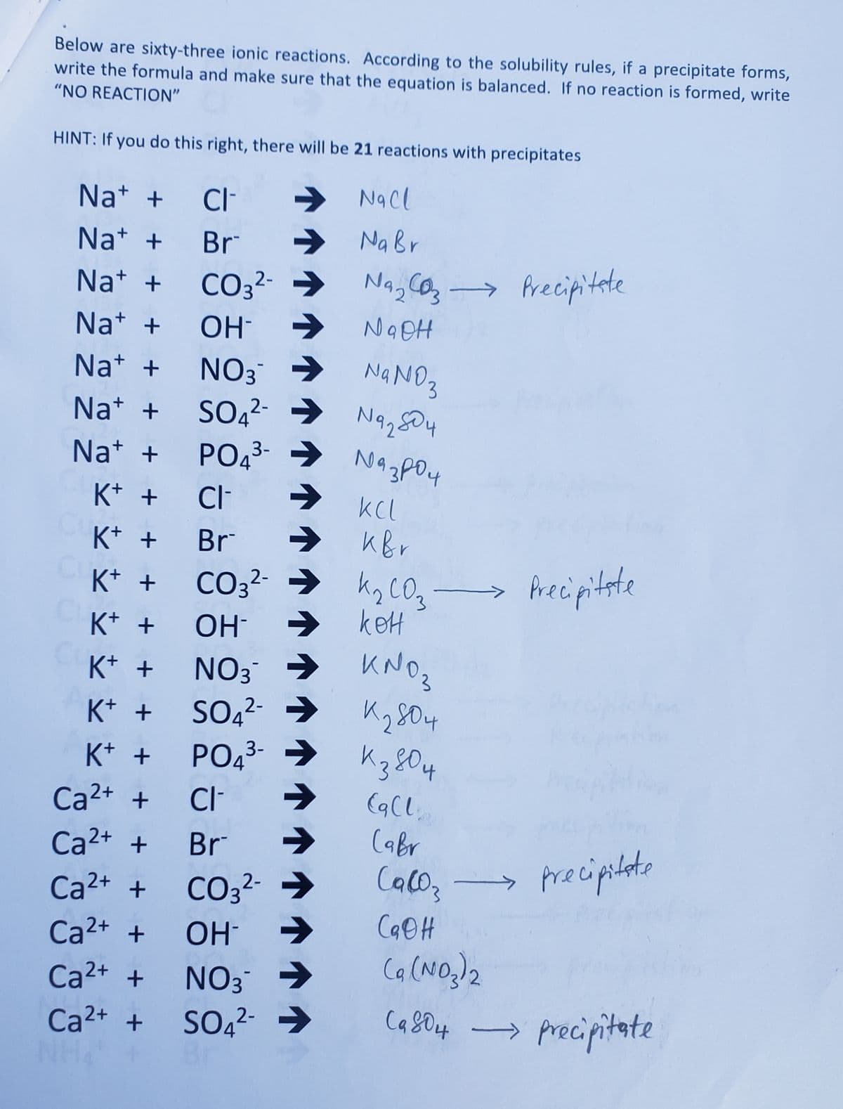 Below are sixty-three ionic reactions. According to the solubility rules, if a precipitate forms,
write the formula and make sure that the equation is balanced. If no reaction is formed, write
"NO REACTION"
HINT: If you do this right, there will be 21 reactions with precipitates
Na+ + CI-
NaCl
Na+ +
Br
➜ Na Br
Na+ +
CO3²- → Na₂CO3 → Precipitate
2-
Na+ +
NaOH
Na+ +
Na+ +
Na+ +
K+ +
K+ +
K+ +
K+ +
K+ +
K+ +
K+ +
Ca²+ +
Ca²+ +
Ca²+ +
Ca²+ +
Ca²+ +
Ca²+ +
ОН-
NO3 →
NaNO3
SO4²- → Na₂04
2-
PO4³- →
3-
CI-
Br →
CO3²- →
2-
ОН-
NO 3¯
SO4²- →
SO4²-
N43P04
зроч
KCL
ква
CI-
Br
CO3²- →
OH
NO3 ->
SO4²- →
2-
K₂ CO₂ →
касоз
→ кон
KNO₂
К280 4
PO4³-→ K3804
3-
→
Eg CL₂
Cabr
Precipitate
precipitate
Ca(03
CaOH
(a (NO₂)2
Ca804 precipitate