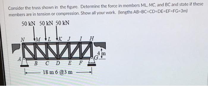 Consider the truss shown in the figure. Determine the force in members ML, MC, and BC and state if these
members are in tension or compression. Show all your work. (lengths AB-BC=CD%3DE%3DEF%3FG=3m)
50 kN 50 kN 50 kN
N
ML K J IH
B CD E F
hod
18 m 6 @3 m
