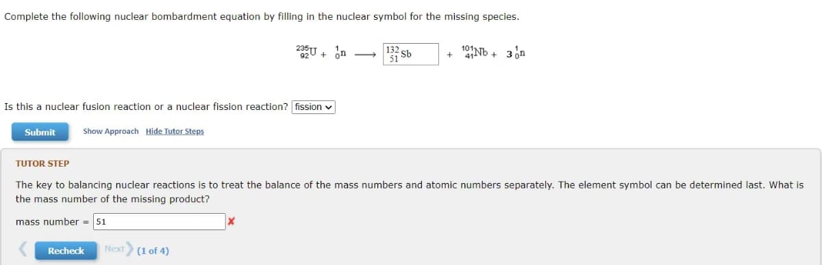 Complete the following nuclear bombardment equation by filling in the nuclear symbol for the missing species.
20U + ôn
132 sb
51S
101
+ Nb + 3n
Is this a nuclear fusion reaction or a nuclear fission reaction? fission v
Submit
Show Approach Hide Tutor Steps
TUTOR STEP
The key to balancing nuclear reactions is to treat the balance of the mass numbers and atomic numbers separately. The element symbol can be determined last. What is
the mass number of the missing product?
mass number = 51
Recheck
Next (1 of 4)
