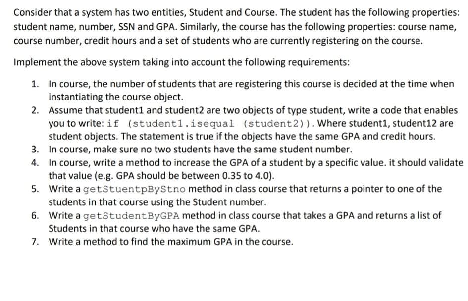 Consider that a system has two entities, Student and Course. The student has the following properties:
student name, number, SSN and GPA. Similarly, the course has the following properties: course name,
course number, credit hours and a set of students who are currently registering on the course.
Implement the above system taking into account the following requirements:
In course, the number of students that are registering this course is decided at the time when
instantiating the course object.
2. Assume that student1 and student2 are two objects of type student, write a code that enables
you to write: i f (student1.isequal (student2)). Where student1, student12 are
student objects. The statement is true if the objects have the same GPA and credit hours.
3. In course, make sure no two students have the same student number.
4. In course, write a method to increase the GPA of a student by a specific value. it should validate
that value (e.g. GPA should be between 0.35 to 4.0).
5. Write a getStuentpByStno method in class course that returns a pointer to one of the
students in that course using the Student number.
6. Write a getstudentByGPA method in class course that takes a GPA and returns a list of
Students in that course who have the same GPA.
7. Write a method to find the maximum GPA in the course.
