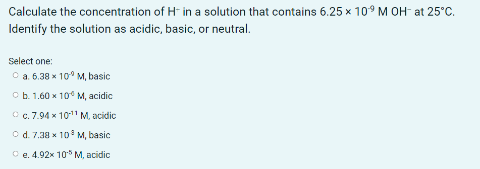 Calculate the concentration of H* in a solution that contains 6.25 x 10-9 M OH- at 25°C.
Identify the solution as acidic, basic, or neutral.
Select one:
O a. 6.38 x 10-9 M, basic
O b. 1.60 × 10-6 M, acidic
О с. 7.94 х 1011 М, аcidic
d. 7.38 x 103 M, basic
О е. 4.92х 10-5 М, acidic
