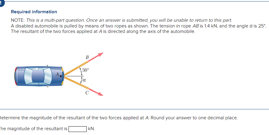 Required information
NOTE: This is a multi-part question. Once an answer is submitted, you will be unable to return to this part.
A disabled automobile is pulled by means of two ropes as shown. The tension in rope AB is 1.4 kN, and the angle a is 25°.
The resultant of the two forces applied at A is directed along the axis of the automobile.
B
30°
Determine the magnitude of the resultant of the two forces applied at A. Round your answer to one decimal place.
The magnitude of the resultant is [
kN.