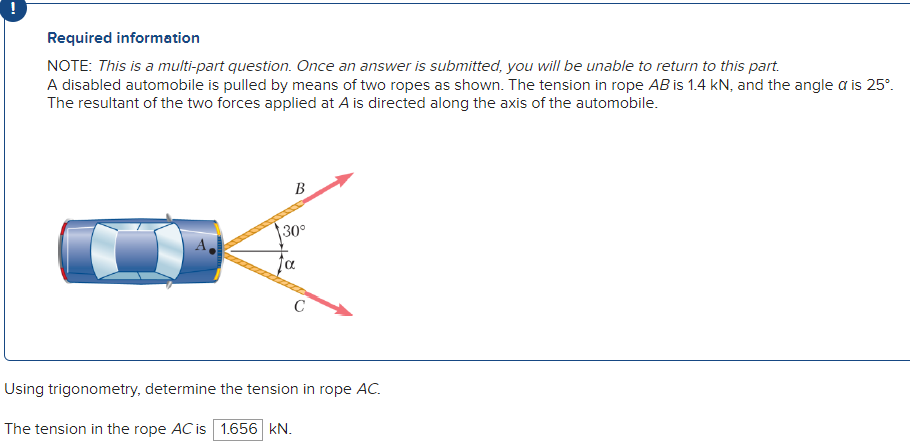 Required information
NOTE: This is a multi-part question. Once an answer is submitted, you will be unable to return to this part.
A disabled automobile is pulled by means of two ropes as shown. The tension in rope AB is 1.4 kN, and the angle a is 25°.
The resultant of the two forces applied at A is directed along the axis of the automobile.
B
30°
Using trigonometry, determine the tension in rope AC.
The tension in the rope AC is 1.656 kN.