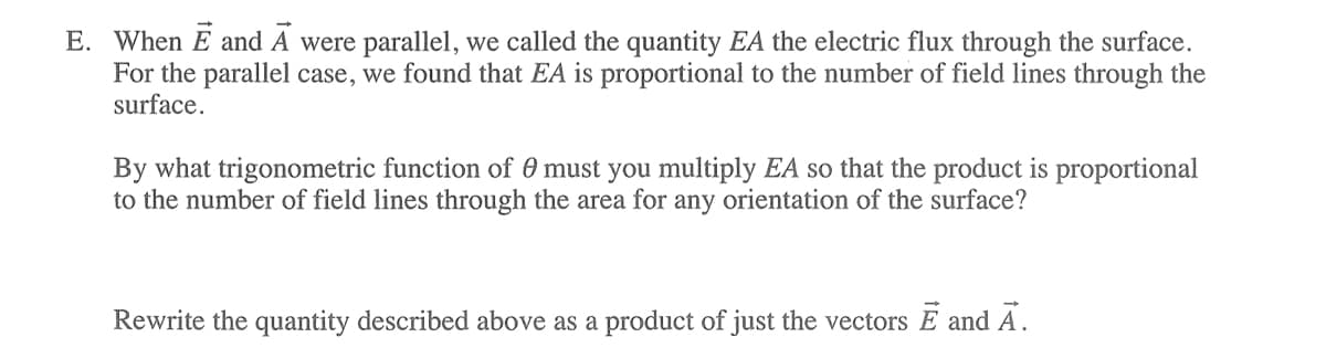 E. When E and A were parallel, we called the quantity EA the electric flux through the surface.
For the parallel case, we found that EA is proportional to the number of field lines through the
surface.
By what trigonometric function of 0 must you multiply EA so that the product is proportional
to the number of field lines through the area for any orientation of the surface?
Rewrite the quantity described above as a product of just the vectors E and A.