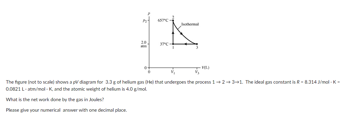 P2
What is the net work done by the gas in Joules?
Please give your numerical answer with one decimal place.
2.0
atm
0
0
657°C
37°C
Isothermal
V(L)
The figure (not to scale) shows a pV diagram for 3.3 g of helium gas (He) that undergoes the process 1 → 2 →3→1. The ideal gas constant is R = 8.314 J/mol. K =
0.0821 L.atm/mol K, and the atomic weight of helium is 4.0 g/mol.