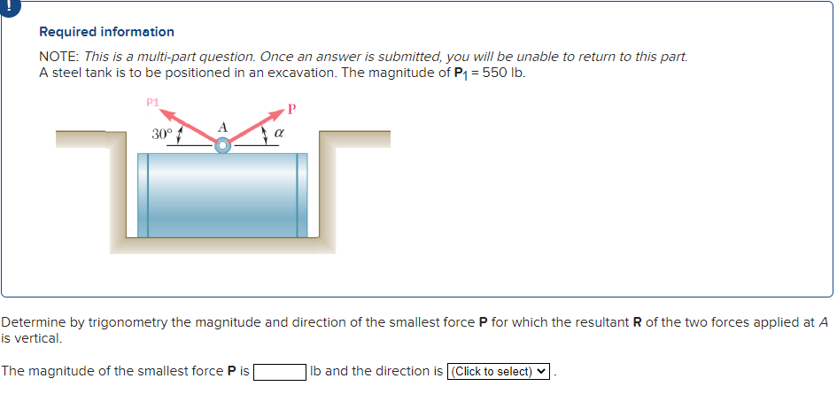 Required information
NOTE: This is a multi-part question. Once an answer is submitted, you will be unable to return to this part.
A steel tank is to be positioned in an excavation. The magnitude of P₁ = 550 lb.
P1
30º
A
Determine by trigonometry the magnitude and direction of the smallest force P for which the resultant R of the two forces applied at A
is vertical.
The magnitude of the smallest force P is
Ib and the direction is [(Click to select)