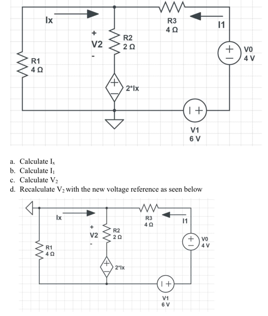 ww
R1
4Ω
Ix
ww
R1
402
+
V2
Ix
ww
+
V2
4
a. Calculate Ix
b. Calculate I₁
c. Calculate V2
d. Recalculate V₂ with the new voltage reference as seen below
www
R2
2 Ω
R2
2 Ω
2*lx
2*1x
ww
R3
4Ω
ww
R3
4Ω
I+
1+
V1
6 V
V1
6 V
11
+
VO
4 V
11
+
VO
4 V