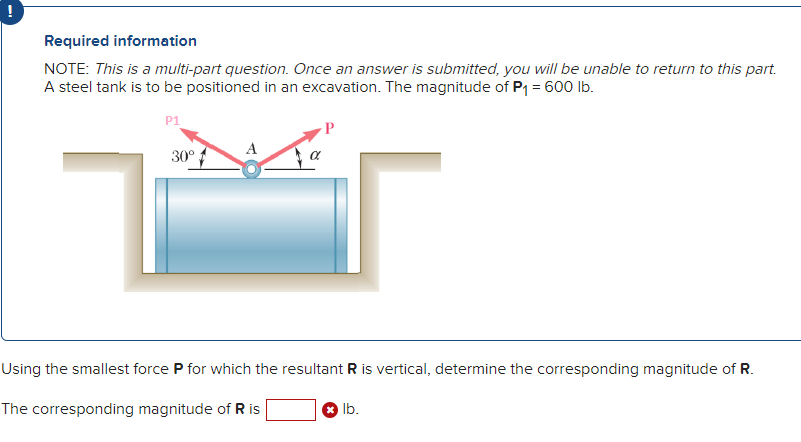 Required information
NOTE: This is a multi-part question. Once an answer is submitted, you will be unable to return to this part.
A steel tank is to be positioned in an excavation. The magnitude of P₁ = 600 lb.
P1
30°
Using the smallest force P for which the resultant R is vertical, determine the corresponding magnitude of R.
The corresponding magnitude of R is
lb.