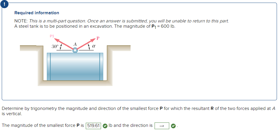 Required information
NOTE: This is a multi-part question. Once an answer is submitted, you will be unable to return to this part.
A steel tank is to be positioned in an excavation. The magnitude of P₁ = 600 lb.
P1
30º
Determine by trigonometry the magnitude and direction of the smallest force P for which the resultant R of the two forces applied at A
is vertical.
The magnitude of the smallest force P is 519.61 lb and the direction is