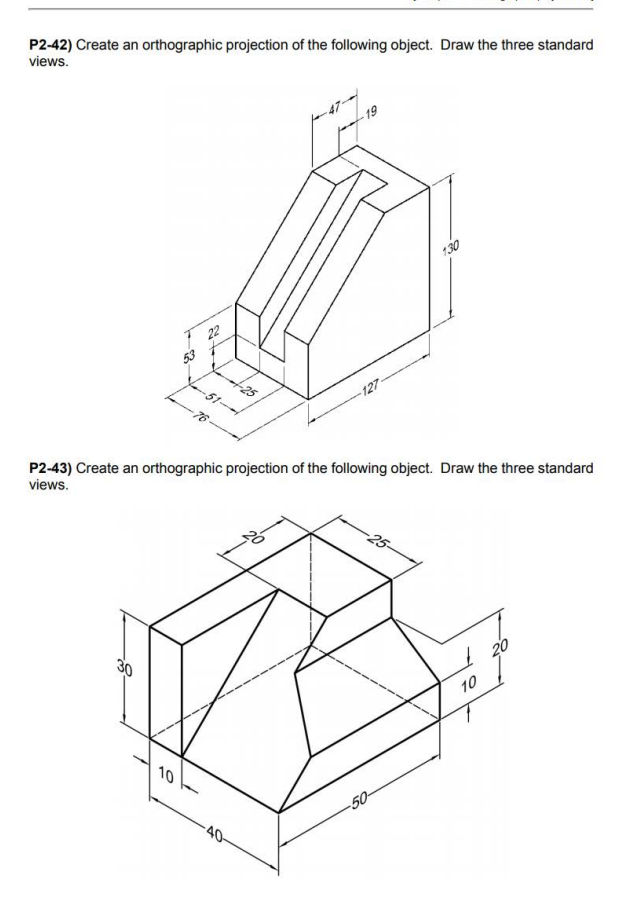 P2-42) Create an orthographic projection of the following object. Draw the three standard
views.
30
23
10
22
P2-43) Create an orthographic projection of the following object. Draw the three standard
views.
127
-25-
-50-
10