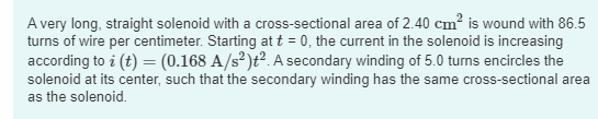 A very long, straight solenoid with a cross-sectional area of 2.40 cm² is wound with 86.5
turns of wire per centimeter. Starting at t = 0, the current in the solenoid is increasing
according to i (t) = (0.168 A/s²)t². A secondary winding of 5.0 turns encircles the
solenoid at its center, such that the secondary winding has the same cross-sectional area
as the solenoid.