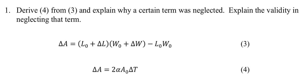 1. Derive (4) from (3) and explain why a certain term was neglected. Explain the validity in
neglecting that term.
ΔΑ =
(Lo + ΔL)(W% + ΔW) – LoWo
ΔΑ = 2αΑ ΔΤ
(4)
