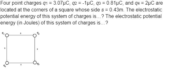 Four point charges g₁ = 3.07µC, q2 = -1μC, q3 = 0.81μC, and 94 = 2µC are
located at the corners of a square whose side s = 0.43m. The electrostatic
potential energy of this system of charges is...? The electrostatic potential
energy (in Joules) of this system of charges is...?