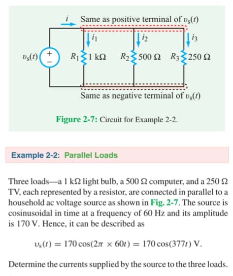s(t)
Same as positive terminal of vs(t)
13
R1 Σ1 ΚΩ R2500 Ω R3250 Ω
12
Same as negative terminal of vs(t)
Figure 2-7: Circuit for Example 2-2.
Example 2-2: Parallel Loads
Three loads-a 1 ks2 light bulb, a 500 s2 computer, and a 250 2
TV, each represented by a resistor, are connected in parallel to a
household ac voltage source as shown in Fig. 2-7. The source is
cosinusoidal in time at a frequency of 60 Hz and its amplitude
is 170 V. Hence, it can be described as
us(t) = 170 cos(2л x 60t) 170 cos (377t) V.
Determine the currents supplied by the source to the three loads.