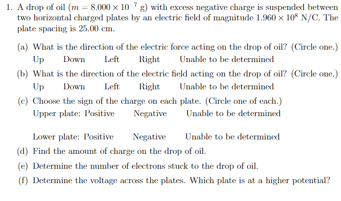 1. A drop of oil (m = 8.000 × 10 7g) with excess negative charge is suspended between
two horizontal charged plates by an electric field of magnitude 1.960 × 108 N/C. The
plate spacing is 25.00 cm.
(a) What is the direction of the electric force acting on the drop of oil? (Circle one.)
Unable to be determined
Up
Down
Left
Right
(b) What is the direction of the electric field acting on the drop of oil? (Circle one.)
Left Right Unable to be determined
Up
Down
(c) Choose the sign of the charge on each plate. (Circle one of each.)
Upper plate: Positive
Negative
Unable to be determined
Unable to be determined
Lower plate: Positive
Negative
(d) Find the amount of charge on the drop of oil.
(e) Determine the number of electrons stuck to the drop of oil.
(f) Determine the voltage across the plates. Which plate is at a higher potential?