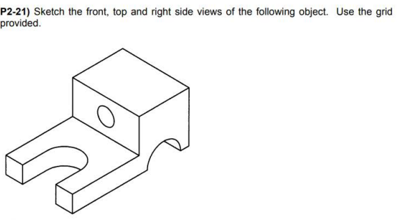 P2-21) Sketch the front, top and right side views of the following object. Use the grid
provided.