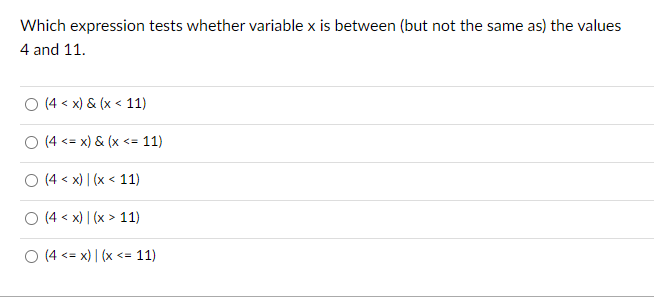 Which expression tests whether variable x is between (but not the same as) the values
4 and 11.
(4 < x) & (x < 11)
O (4<= x) & (x <= 11)
O (4x) (x < 11)
○ (4 < x) | (x > 11)
O (4<= x) | (x <= 11)