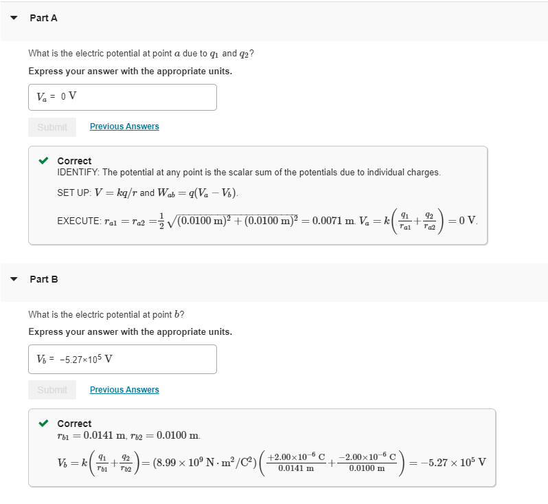 Part A
What is the electric potential at point a due to 9₁ and 92?
Express your answer with the appropriate units.
V₁ = 0 V
Submit
Correct
IDENTIFY: The potential at any point is the scalar sum of the potentials due to individual charges.
SET UP: V = kq/r and Wab= q(Va - Võ).
EXECUTE: Tal = Ta2
Part B
Previous Answers
Submit
What is the electric potential at point b?
Express your answer with the appropriate units.
V₁ = -5.27×105 V
=√(0.0100 m)² + (0.0100 m)²: = 0.0071 m. Va = k
V₁ = k
Previous Answers
Correct
Tbi = 0.0141 m, r2 = 0.0100 m.
91
92
k ( 7 + 7) = (8.99 × 10º N· m²/C²) (
Ты
( +
+2.00×10-6 C
0.0141 m
-2.00×10-6 C
0.0100 m
91 92
Tal Ta2
= 0 V.
= -5.27 x 105 V