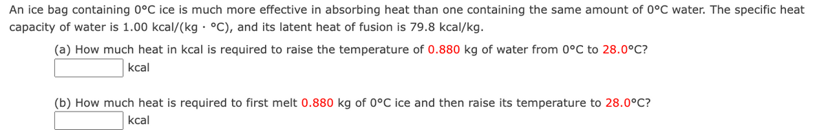 An ice bag containing 0°C ice is much more effective in absorbing heat than one containing the same amount of 0°C water. The specific heat
capacity of water is 1.00 kcal/(kg · °C), and its latent heat of fusion is 79.8 kcal/kg.
(a) How much heat in kcal is required to raise the temperature of 0.880 kg of water from 0°C to 28.0°C?
kcal
(b) How much heat is required to first melt 0.880 kg of 0°C ice and then raise its temperature to 28.0°C?
kcal

