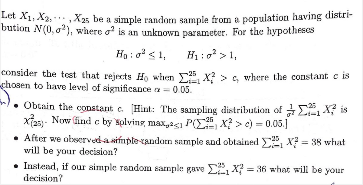 Let X1, X2,., X25 be a simple random sample from a population having distri-
bution N(0, o²), where o² is an unknown parameter. For the hypotheses
...
Ho : o < 1,
H1 : o² > 1,
consider the test that rejects Ho when 5 x? > c, where the constant c is
chosen to have level of significance a =
i=D1
0.05.
Obtain the constant c. [Hint: The sampling distribution of z EE1 X7 is
Xi25): Now find c by solving max,2<1 P(E1 X? > c) = 0.05.]
i=1
25
• After we observed a simple-random sample and obtained , X? = 38 what
will be your decision?
25
• Instead, if our simple random sample gave E1 X? = 36 what will be your
decision?
25
i3D1
