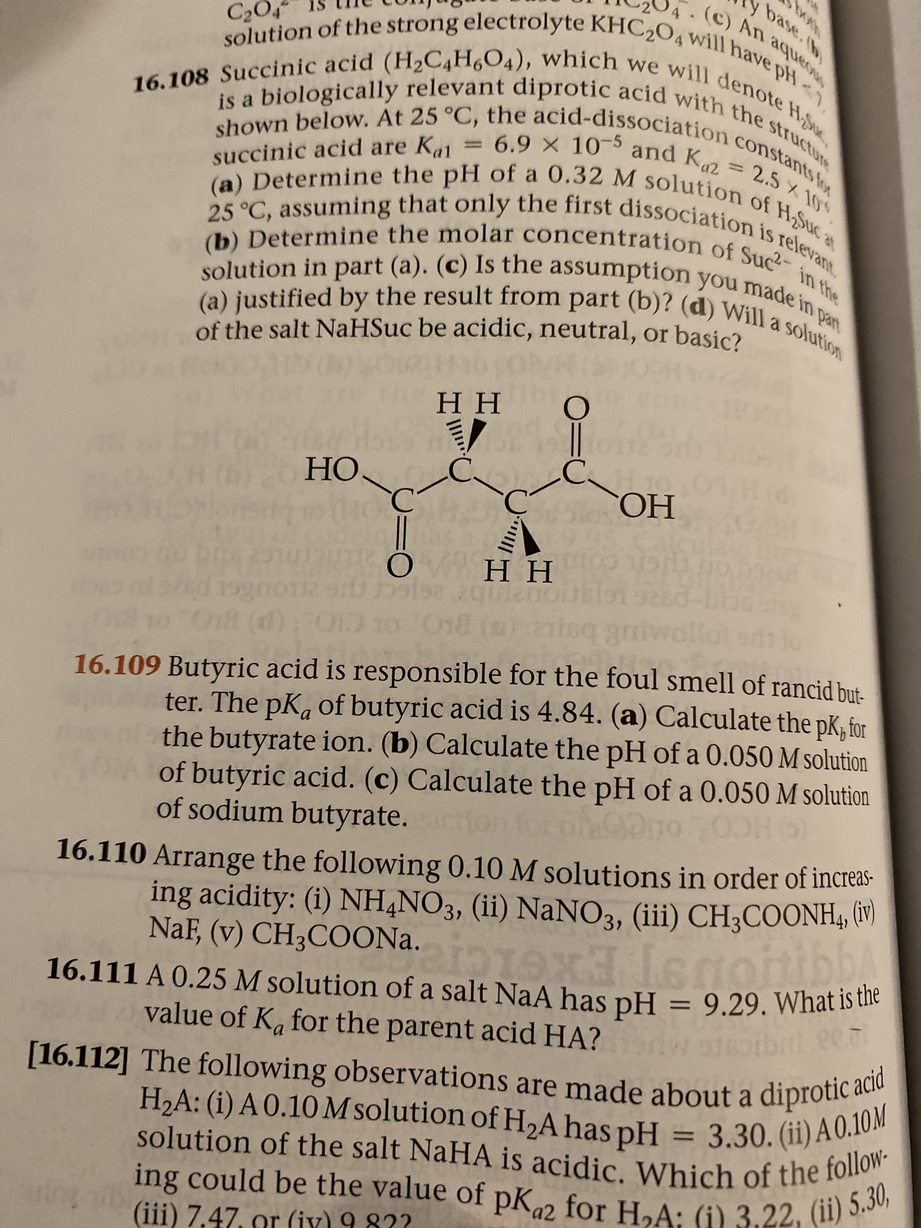 solution of the strong electrolyte KHC2O4 will have pHi,
base. (h,
An aqueous
C20,
16.108 Succinic acid (H2C4H6O4), which we will denote H
shown below. At 25 °C, the acid-dissociation constants for
is a biologically relevant diprotic acid with the structure
6.9 X 10-5 and Ka2
%3D
(a) Determine the pH of a 0.32 M solution of HSuc a
25 °C, assuming that only the first dissociation is relevant.
(b) Determine the molar concentration of Suc in the
solution in part (a). (c) Is the assumption you made in part
(a) justified by the result from part (b)? (d) Will a solution
succinic acid are K1
of the salt NaHSuc be acidic, neutral, or basic?
Н
НО.
C.
он
qiner
On8
llot
O18(d)
16.109 Butyric acid is responsible for the foul smell of rancid but.
ter. The pK, of butyric acid is 4.84. (a) Calculate the pK, for
the butyrate ion. (b) Calculate the pH of a 0.050 M solution
of butyric acid. (c) Calculate the pH of a 0.050 M solution
of sodium butyrate.
16.110 Arrange the following 0.10 M solutions in order of increas-
ing acidity: (i) NH,NO3, (ii) NaNO3, (iii) CH3COONH, (V)
NaF, (v) CH3COONA.
toitibbA
16.111 A 0.25 M solution of a salt NaA has pH = 9,29. What is the
ibnl 20.7
value of K, for the parent acid HA?
[16.112] The following observations are made about a diprotic acid
H2A: (i) A 0.10 M solution of H2A has pH = 3.30. (ii) A 0.10M
solution of the salt NaHA is acidic. Which of the follow-
ing could be the value of pK2 for H,A; (i) 3,22, (ii) 5.30,
(iii) 7.47, or (iy) 9 82?
