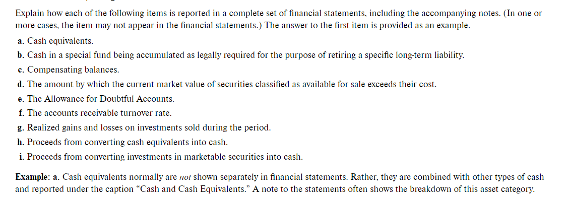 Explain how each of the following items is reported in a complete set of financial statements, including the accompanying notes. (In one or
more cases, the item may not appear in the financial statements.) The answer to the first item is provided as an example.
a. Cash equivalents.
b. Cash in a special fund being accumulated as legally required for the purpose of retiring a specific long-term liability.
c. Compensating balances.
d. The amount by which the current market value of securities classified as available for sale exceeds their cost.
e. The Allowance for Doubtful Accounts.
f. The accounts receivable turnover rate.
g. Realized gains and losses on investments sold during the period.
h. Proceeds from converting cash equivalents into cash.
i. Proceeds from converting investments in marketable securities into cash.
Example: a. Cash equivalents normally are not shown separately in financial statements. Rather, they are combined with other types of cash
and reported under the caption “Cash and Cash Equivalents." A note to the statements often shows the breakdown of this asset category.
