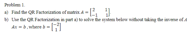 Problem 1.
a) Find the QR Factorization of matrix A =2
b) Use the QR Factorization in part a) to solve the system below without taking the inverse of A
Ax = b, where b =
