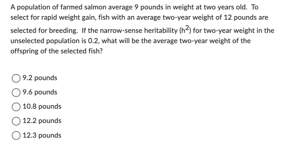 A population of farmed salmon average 9 pounds in weight at two years old. To
select for rapid weight gain, fish with an average two-year weight of 12 pounds are
selected for breeding. If the narrow-sense heritability (h²) for two-year weight in the
unselected population is 0.2, what will be the average two-year weight of the
offspring of the selected fish?
9.2 pounds
9.6 pounds
10.8 pounds
12.2 pounds
12.3 pounds