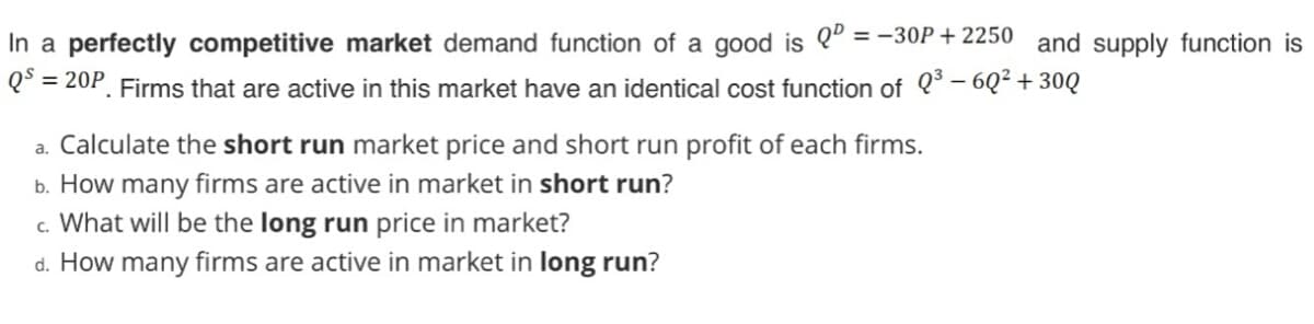 In a perfectly competitive market demand function of a good is Q" = -30P+ 2250 and supply function is
Q° = 20P. Firms that are active in this market have an identical cost function of 0* – 6Q² + 30Q
Calculate the short run market price and short run profit of each firms.
b. How many firms are active in market in short run?
c. What will be the long run price in market?
d. How many firms are active in market in long run?
a.
