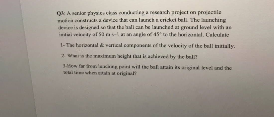 Q3: A senior physics class conducting a research project on projectile
motion constructs a device that can launch a cricket ball. The launching
device is designed so that the ball can be launched at ground level with an
initial velocity of 50 m s-1 at an angle of 45° to the horizontal. Calculate
1- The horizontal & vertical components of the velocity of the ball initially.
2- What is the maximum height that is achieved by the ball?
3-How far from lunching point will the ball attain its original level and the
total time when attain at original?
