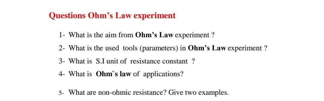 Questions Ohm's Law experiment
1- What is the aim from Ohm's Law experiment ?
2- What is the used tools (parameters) in Ohm's Law experiment ?
3- What is S.I unit of resistance constant ?
4- What is Ohm's law of applications?
5- What are non-ohmic resistance? Give two examples.
