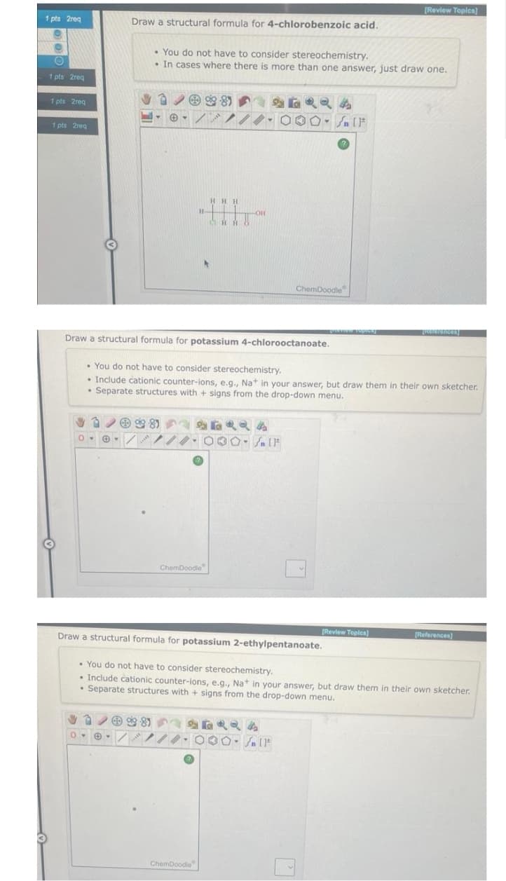 1 pts 2req
O
O
1 pts 2req
1 pts 2req
1 pts 2req
Draw a structural formula for 4-chlorobenzoic acid.
O
♥∞g 8
-
• You do not have to consider stereochemistry.
•. In cases where there is more than one answer, just draw one.
✔39-81
8-8
Draw a structural formula for potassium 4-chlorooctanoate.
• You do not have to consider stereochemistry.
• Include cationic counter-ions, e.g., Na+ in your answer, but draw them in their own sketcher.
• Separate structures with + signs from the drop-down menu.
ChemDoodle
શરત એ છે
00-SIF
24
- Sn [F
Draw a structural formula for potassium 2-ethylpentanoate.
46424
ChemDoodle
ChemDoodle
0--////-000- flt
SUNNCTION TOPICE)
[Review Topics)
[Review Topics]
• You do not have to consider stereochemistry.
• Include cationic counter-ions, e.g., Na+ in your answer, but draw them in their own sketcher.
• Separate structures with + signs from the drop-down menu.
[References]
[References)