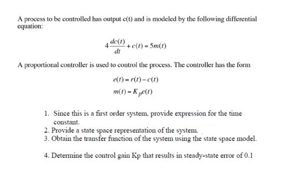 A process to be controlled has output c(t) and is modeled by the following differential
equation:
4dc(t) + c(t) = 5m(t)
dt
A proportional controller is used to control the process. The controller has the form
e(t)=r(t)- c(t)
m(t) = Kpe(t)
1. Since this is a first order system, provide expression for the time
constant.
2. Provide a state space representation of the system.
3. Obtain the transfer function of the system using the state space model.
4. Determine the control gain Kp that results in steady-state error of 0.1