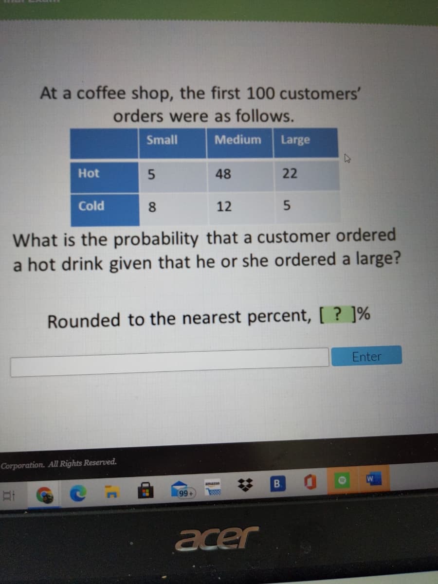 At a coffee shop, the first 100 customers'
orders were as follows.
Small
Medium
Large
Hot
48
22
Cold
8
12
What is the probability that a customer ordered
a hot drink given that he or she ordered a large?
Rounded to the nearest percent, [ ? ]%
Enter
Corporation. All Rights Reserved.
amazn
B.
acer
