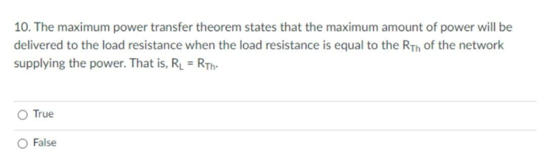 10. The maximum power transfer theorem states that the maximum amount of power will be
delivered to the load resistance when the load resistance is equal to the Rth of the network
supplying the power. That is, RL = RTH-
O True
O False