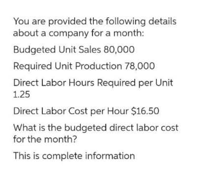 You are provided the following details
about a company for a month:
Budgeted Unit Sales 80,000
Required Unit Production 78,000
Direct Labor Hours Required per Unit
1.25
Direct Labor Cost per Hour $16.50
What is the budgeted direct labor cost
for the month?
This is complete information