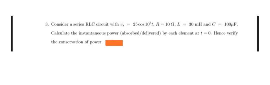 3. Consider a series RLC circuit with v. = 25 cos 10³t, R= 10 92, L = 30 mH and C= 100µF.
Calculate the instantaneous power (absorbed/delivered) by each element at t= 0. Hence verify
the conservation of power.