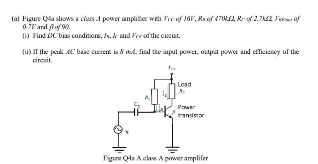 (a) Figure Q4a shows a class A power amplifier with Vcc of 16V, RB of 470k2, Rc of 2.7k2, VBE(on) of
0.7V and ßof 90.
(i) Find DC bias conditions, IB, Ic and VcE of the circuit.
(ii) If the peak AC base current is 8 mA, find the input power, output power and efficiency of the
circuit.
Vcc
Load
Re
RB
Power
transistor
Vi
Figure Q4a A class A power amplifer
