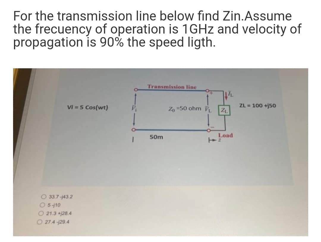 For the transmission line below find Zin.Assume
the frecuency of operation is 1GHZ and velocity of
propagation is 90% the speed ligth.
Transmission line
Vi = 5 Cos(wt)
Zo =50 ohm
ZL = 100 +j50
ZL
50m
Load
O 33.7-143.2
05-10
O 21.3 +j28.4
O 27.4 -129.4
