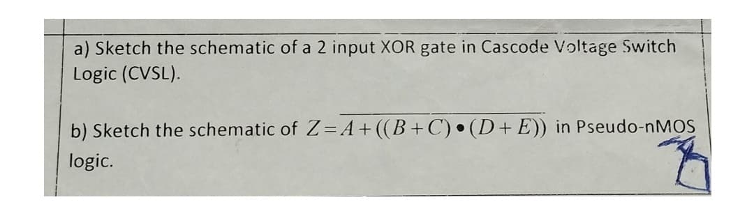 a) Sketch the schematic of a 2 input XOR gate in Cascode Voltage Switch
Logic (CVSL).
b) Sketch the schematic of Z=A+((B+C) • (D+E)) in Pseudo-nMOS
logic.
