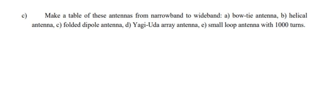 c)
Make a table of these antennas from narrowband to wideband: a) bow-tie antenna, b) helical
antenna, c) folded dipole antenna, d) Yagi-Uda array antenna, e) small loop antenna with 1000 turns.
