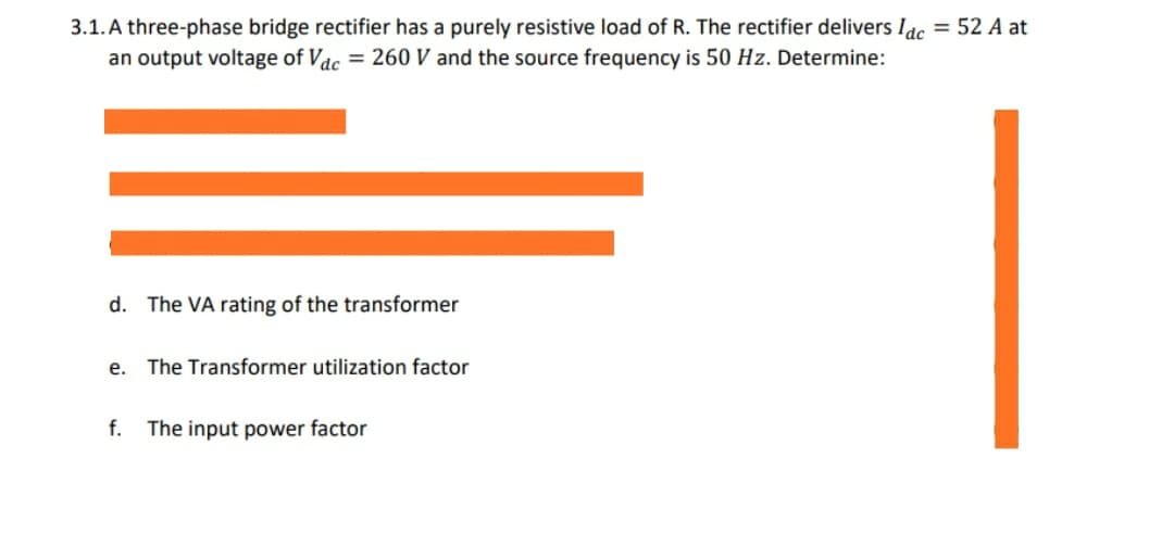 3.1. A three-phase bridge rectifier has a purely resistive load of R. The rectifier delivers Idc = 52 A at
an output voltage of Vac = 260 V and the source frequency is 50 Hz. Determine:
d. The VA rating of the transformer
e. The Transformer utilization factor
f. The input power factor
