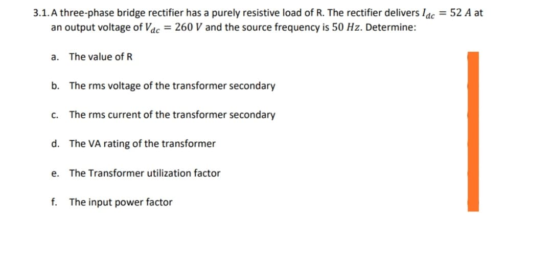3.1. A three-phase bridge rectifier has a purely resistive load of R. The rectifier delivers Idc = 52 A at
an output voltage of Vac = 260 V and the source frequency is 50 Hz. Determine:
a. The value of R
b. The rms voltage of the transformer secondary
C.
The rms current of the transformer secondary
d. The VA rating of the transformer
e. The Transformer utilization factor
f. The input power factor
