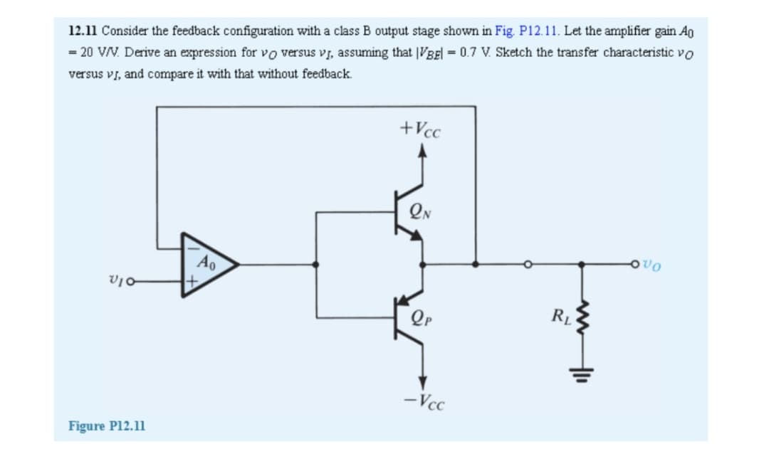 12.11 Consider the feedback configuration with a class B output stage shown in Fig. P12.11. Let the amplifier gain Ag
= 20 V/V. Derive an expression for vo versus vI, assuming that |VBEl = 0.7 V. Sketch the transfer characteristic vo
versus vi, and compare it with that without feedback.
+Vcc
Ao
RL
-Vcc
Figure P12.11
