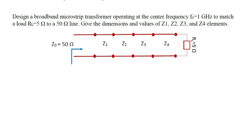 Design a broadband microstrip transformer operating at the center frequency fo=1 GHz to match
a load Ri-5 Q to a 50 Q line. Give the dimensions and values of Z1, Z2, Z3, and Z4 elements.
Zo = 50 Q
Z1
Z2
Z3
Za
R=5 0
